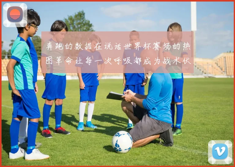 奔跑的数据在说话世界杯赛场的热图革命让每一次呼吸都成为战术伏笔