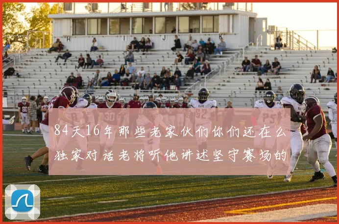 84天16年那些老家伙们你们还在么独家对话老将听他讲述坚守赛场的岁月回望与深情呼唤